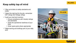  Stay up-to-date on safety standards and
codes
 Select the right tool for the job—remember
CAT ratings and Voltage ratings
 Audit your test tool inventory
• Ensure compliance with industry ratings
and standards
• Verify the operational readiness of your
tools
• Order spare parts where appropriate
 Make training and briefings part of your daily
work
Keep safety top of mind
 