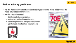 • As the work environment and the type of job become more hazardous, the
need for protection increases.
• NFPA-70E addresses:
• Safety-related work practices
• Maintenance of safety equipment
• Safety requirements for special equipment
• Safety related installation requirements
Follow industry guidelines
 