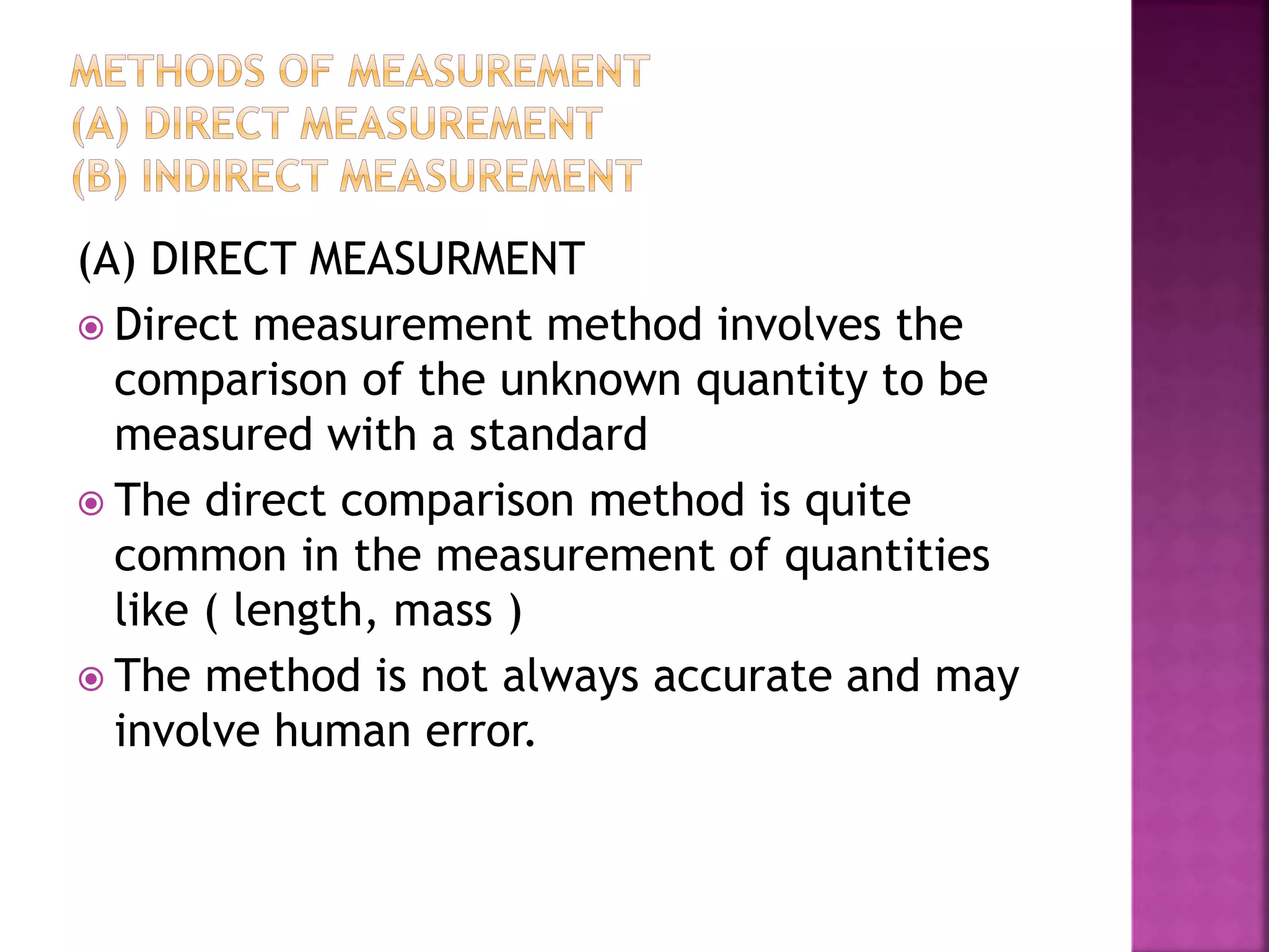 (A) DIRECT MEASURMENT
 Direct measurement method involves the
comparison of the unknown quantity to be
measured with a standard
 The direct comparison method is quite
common in the measurement of quantities
like ( length, mass )
 The method is not always accurate and may
involve human error.
 