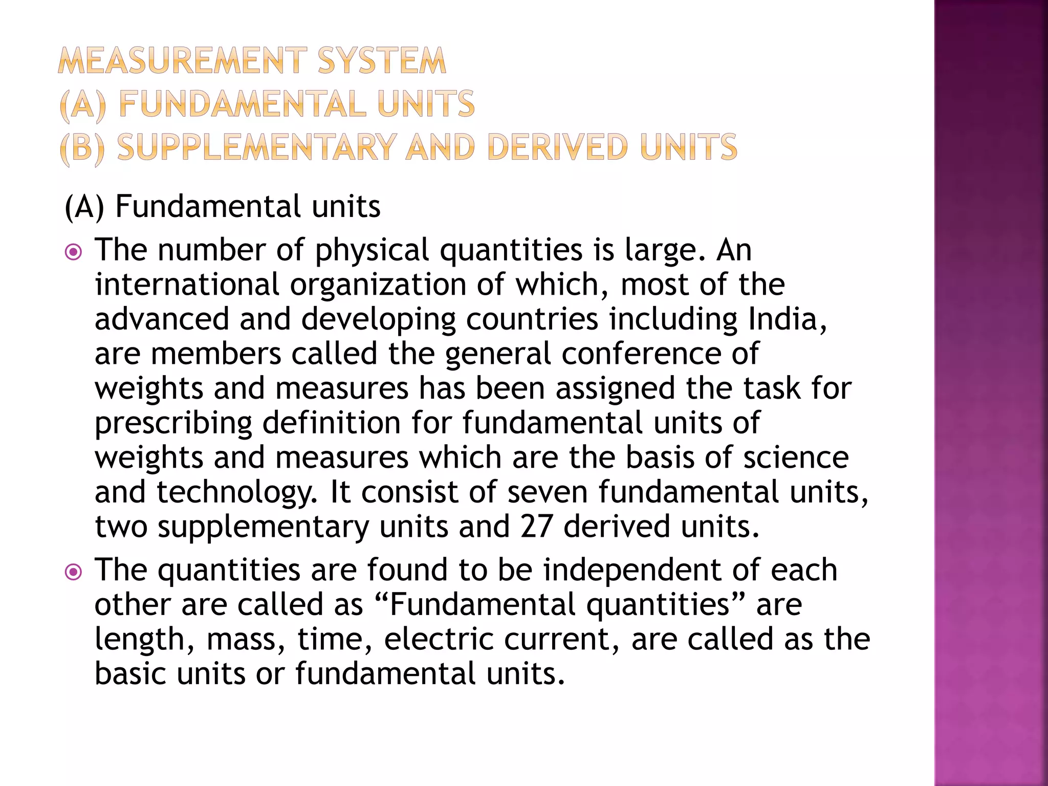 (A) Fundamental units
 The number of physical quantities is large. An
international organization of which, most of the
advanced and developing countries including India,
are members called the general conference of
weights and measures has been assigned the task for
prescribing definition for fundamental units of
weights and measures which are the basis of science
and technology. It consist of seven fundamental units,
two supplementary units and 27 derived units.
 The quantities are found to be independent of each
other are called as “Fundamental quantities” are
length, mass, time, electric current, are called as the
basic units or fundamental units.
 