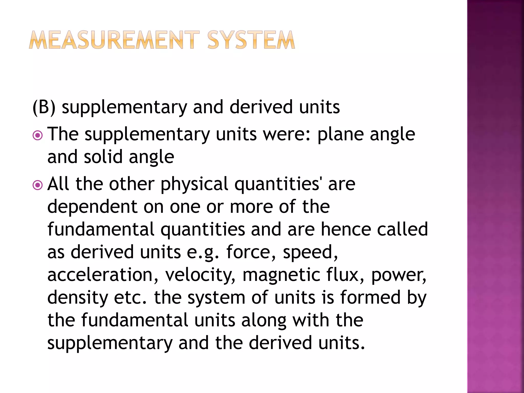 (B) supplementary and derived units
 The supplementary units were: plane angle
and solid angle
 All the other physical quantities' are
dependent on one or more of the
fundamental quantities and are hence called
as derived units e.g. force, speed,
acceleration, velocity, magnetic flux, power,
density etc. the system of units is formed by
the fundamental units along with the
supplementary and the derived units.
 