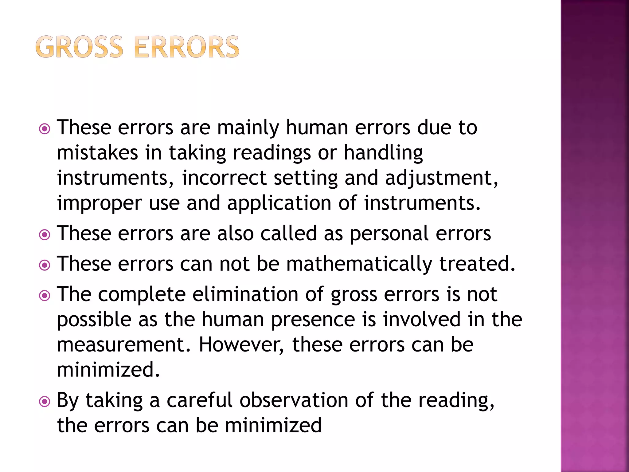  These errors are mainly human errors due to
mistakes in taking readings or handling
instruments, incorrect setting and adjustment,
improper use and application of instruments.
 These errors are also called as personal errors
 These errors can not be mathematically treated.
 The complete elimination of gross errors is not
possible as the human presence is involved in the
measurement. However, these errors can be
minimized.
 By taking a careful observation of the reading,
the errors can be minimized
 