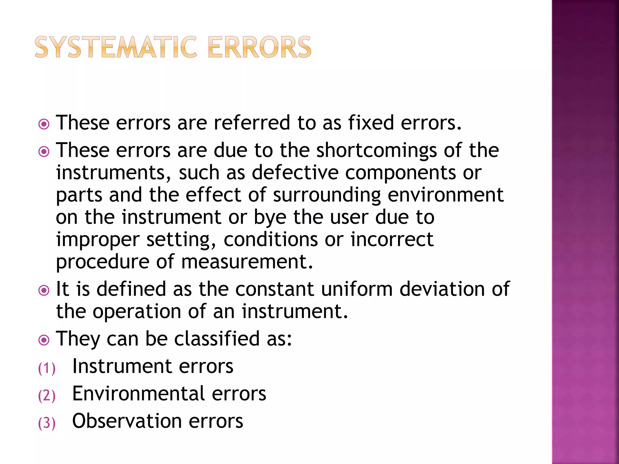  These errors are referred to as fixed errors.
 These errors are due to the shortcomings of the
instruments, such as defective components or
parts and the effect of surrounding environment
on the instrument or bye the user due to
improper setting, conditions or incorrect
procedure of measurement.
 It is defined as the constant uniform deviation of
the operation of an instrument.
 They can be classified as:
(1) Instrument errors
(2) Environmental errors
(3) Observation errors
 