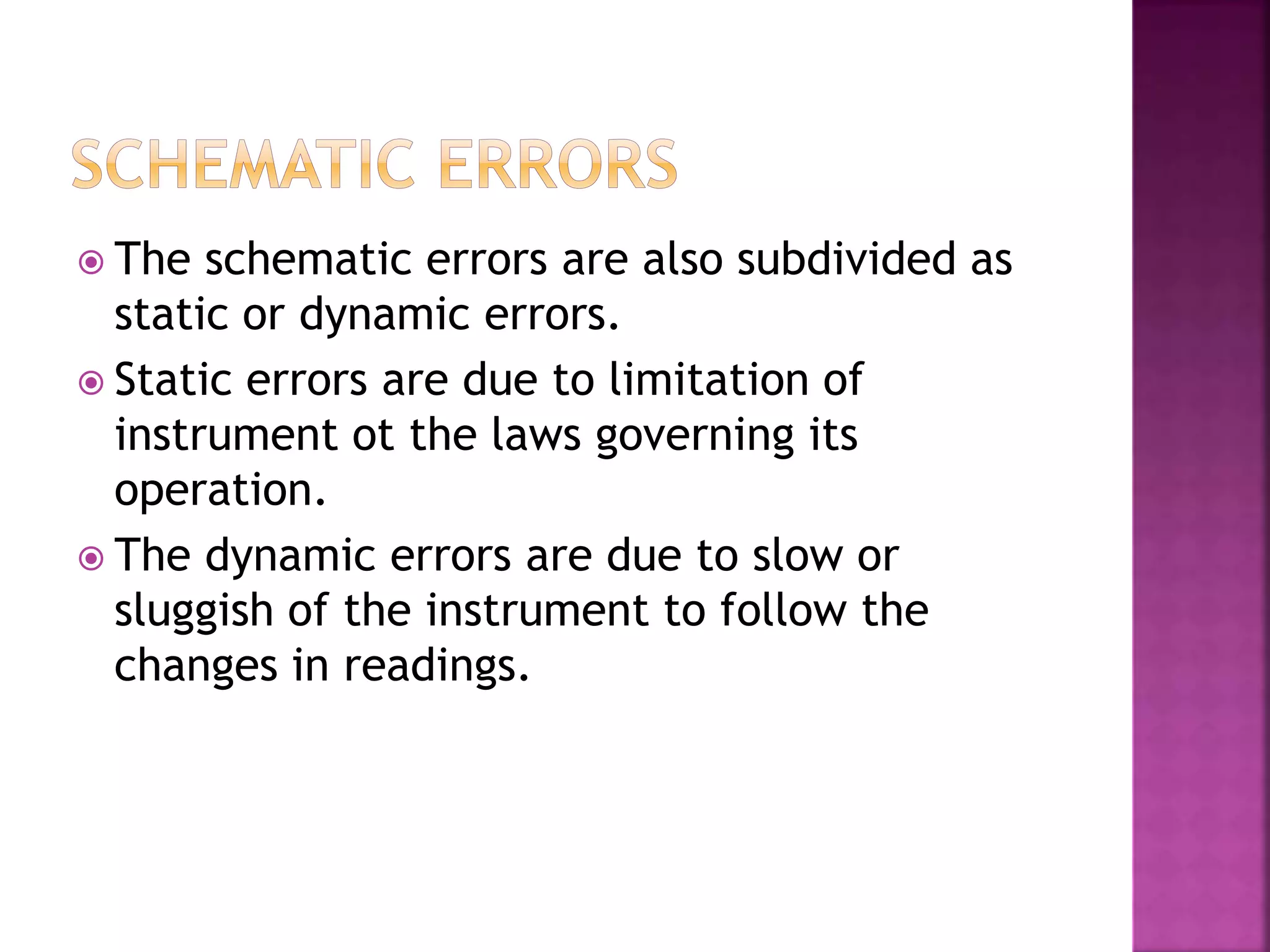  The schematic errors are also subdivided as
static or dynamic errors.
 Static errors are due to limitation of
instrument ot the laws governing its
operation.
 The dynamic errors are due to slow or
sluggish of the instrument to follow the
changes in readings.
 
