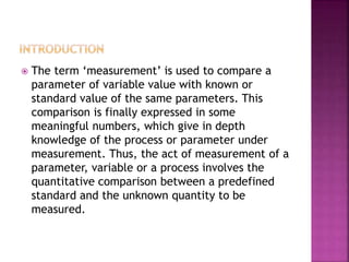  The term ‘measurement’ is used to compare a
parameter of variable value with known or
standard value of the same parameters. This
comparison is finally expressed in some
meaningful numbers, which give in depth
knowledge of the process or parameter under
measurement. Thus, the act of measurement of a
parameter, variable or a process involves the
quantitative comparison between a predefined
standard and the unknown quantity to be
measured.
 