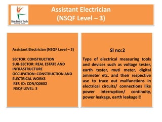 Assistant Electrician
(NSQF Level – 3)
Type of electrical measuring tools
and devices such as voltage tester,
earth tester, muti meter, digital
ammeter etc. and their respective
use to trace out malfunctions in
electrical circuits/ connections like
power interruption/ continuity,
power leakage, earth leakage
Assistant Electrician (NSQF Level – 3)
SECTOR: CONSTRUCTION
SUB-SECTOR: REAL ESTATE AND
INFRASTRUCTURE
OCCUPATION: CONSTRUCTION AND
ELECTRICAL WORKS
REF. ID: CON/Q0602
NSQF LEVEL: 3
Sl no:2
 