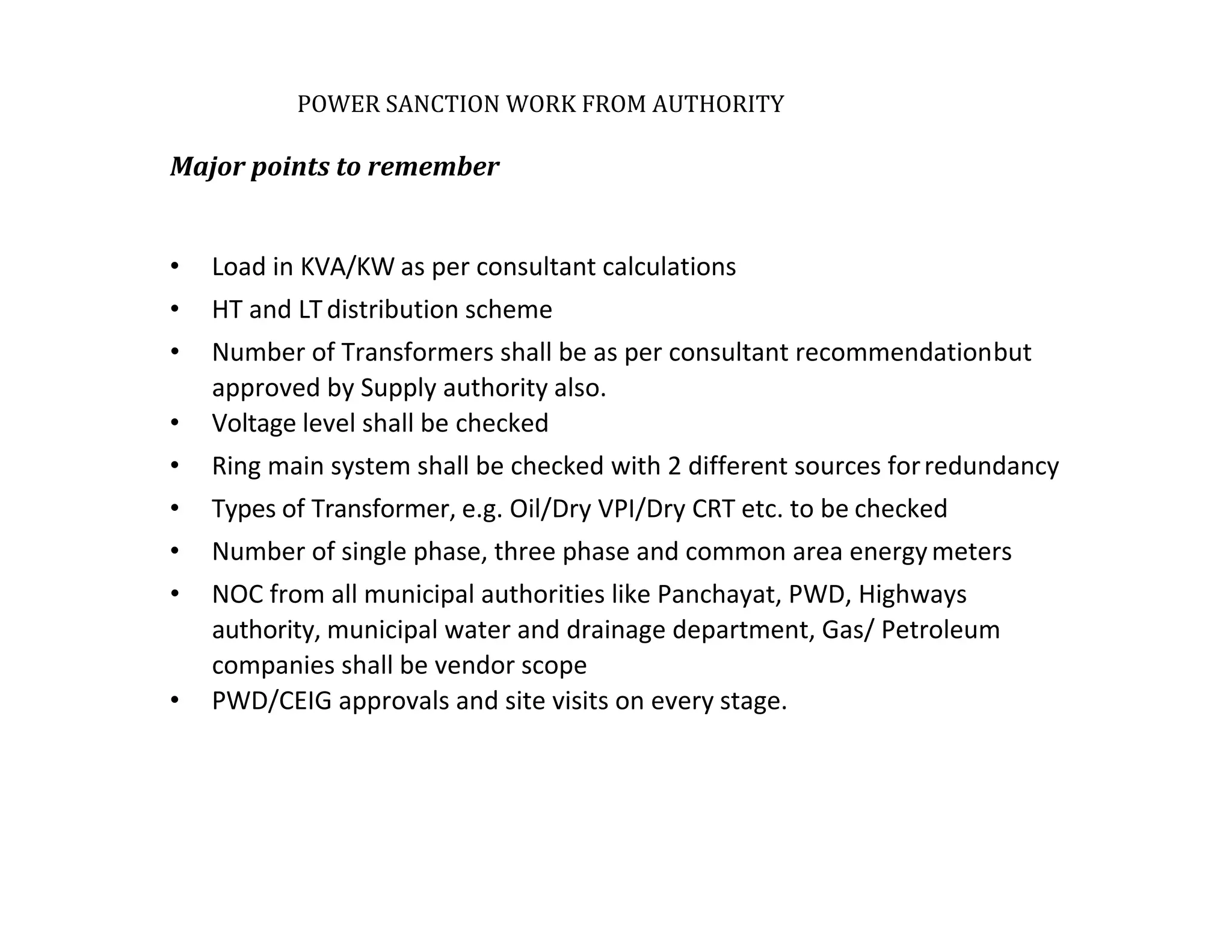 POWER SANCTION WORK FROM AUTHORITY
Major points to remember
• Load in KVA/KW as per consultant calculations
• HT and LTdistribution scheme
• Number of Transformers shall be as per consultant recommendationbut
approved by Supply authority also.
• Voltage level shall be checked
• Ring main system shall be checked with 2 different sources forredundancy
• Types of Transformer, e.g. Oil/Dry VPI/Dry CRT etc. to be checked
• Number of single phase, three phase and common area energymeters
• NOC from all municipal authorities like Panchayat, PWD, Highways
authority, municipal water and drainage department, Gas/ Petroleum
companies shall be vendor scope
• PWD/CEIG approvals and site visits on every stage.
 