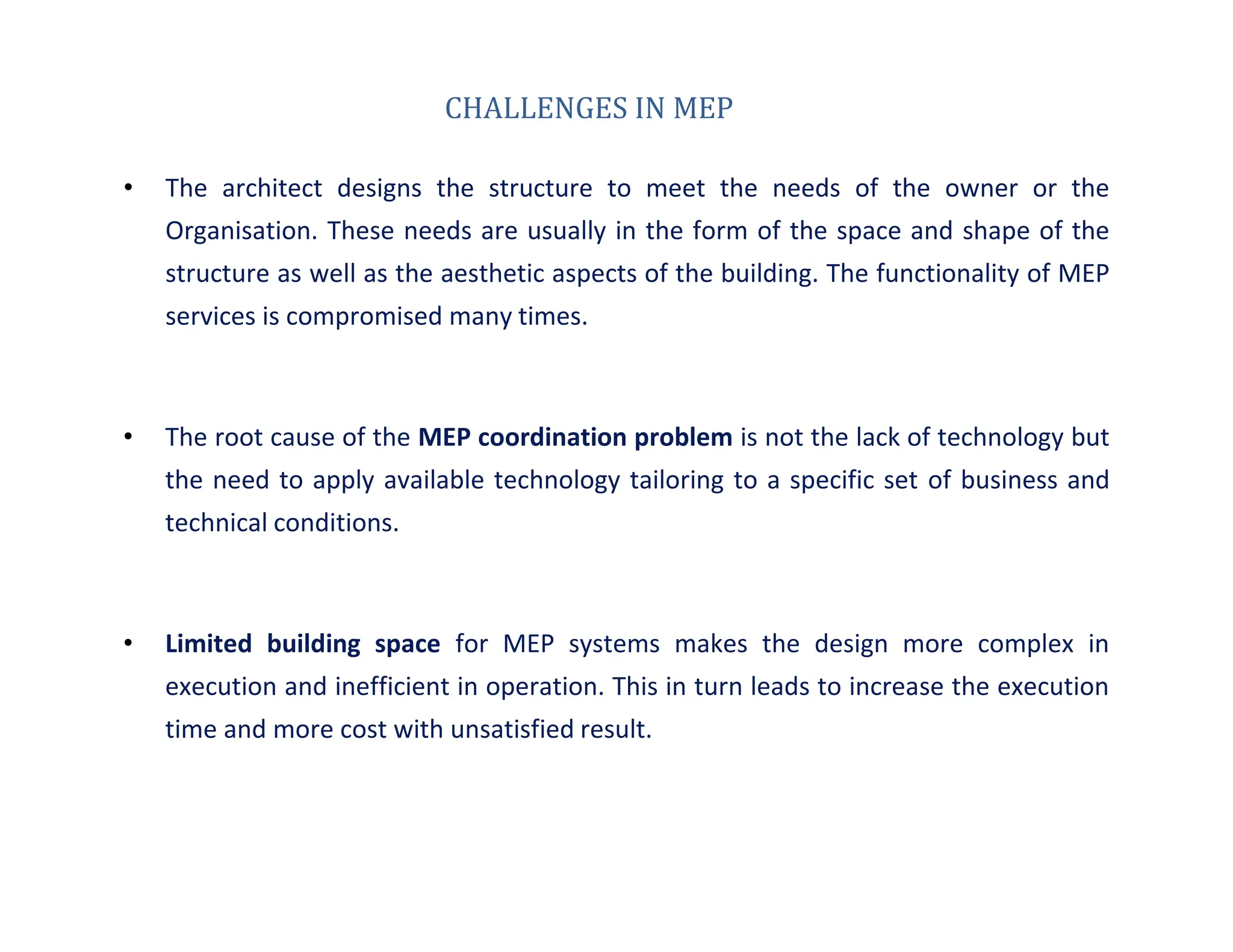 CHALLENGES IN MEP
• The architect designs the structure to meet the needs of the owner or the
Organisation. These needs are usually in the form of the space and shape of the
structure as well as the aesthetic aspects of the building. The functionality of MEP
services is compromised many times.
• The root cause of the MEP coordination problem is not the lack of technology but
the need to apply available technology tailoring to a specific set of business and
technical conditions.
• Limited building space for MEP systems makes the design more complex in
execution and inefficient in operation. This in turn leads to increase the execution
time and more cost with unsatisfied result.
 