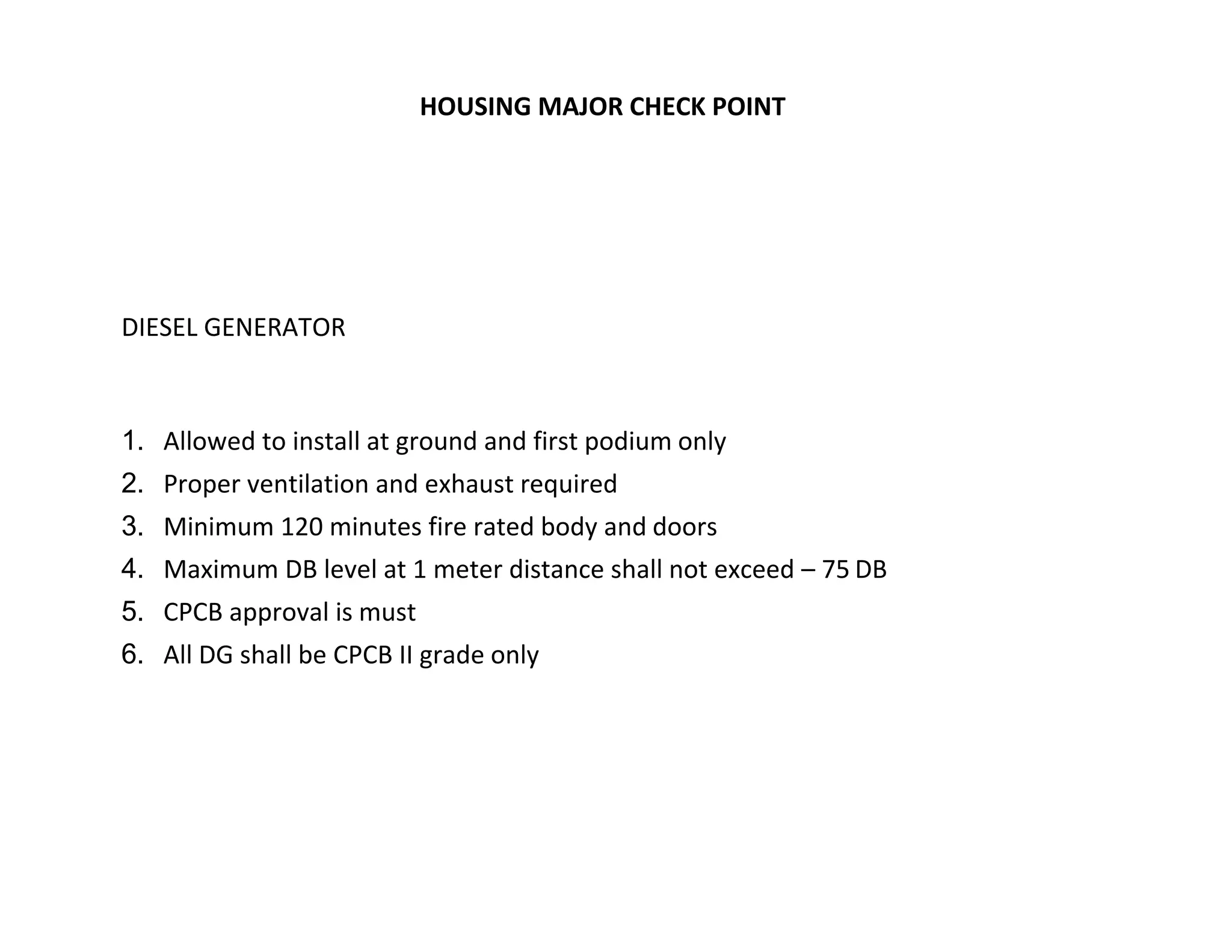 TATA HOUSING MAJOR CHECK POINT
DIESEL GENERATOR
1. Allowed to install at ground and first podium only
2. Proper ventilation and exhaust required
3. Minimum 120 minutes fire rated body and doors
4. Maximum DB level at 1 meter distance shall not exceed – 75 DB
5. CPCB approval is must
6. All DG shall be CPCB II grade only
 