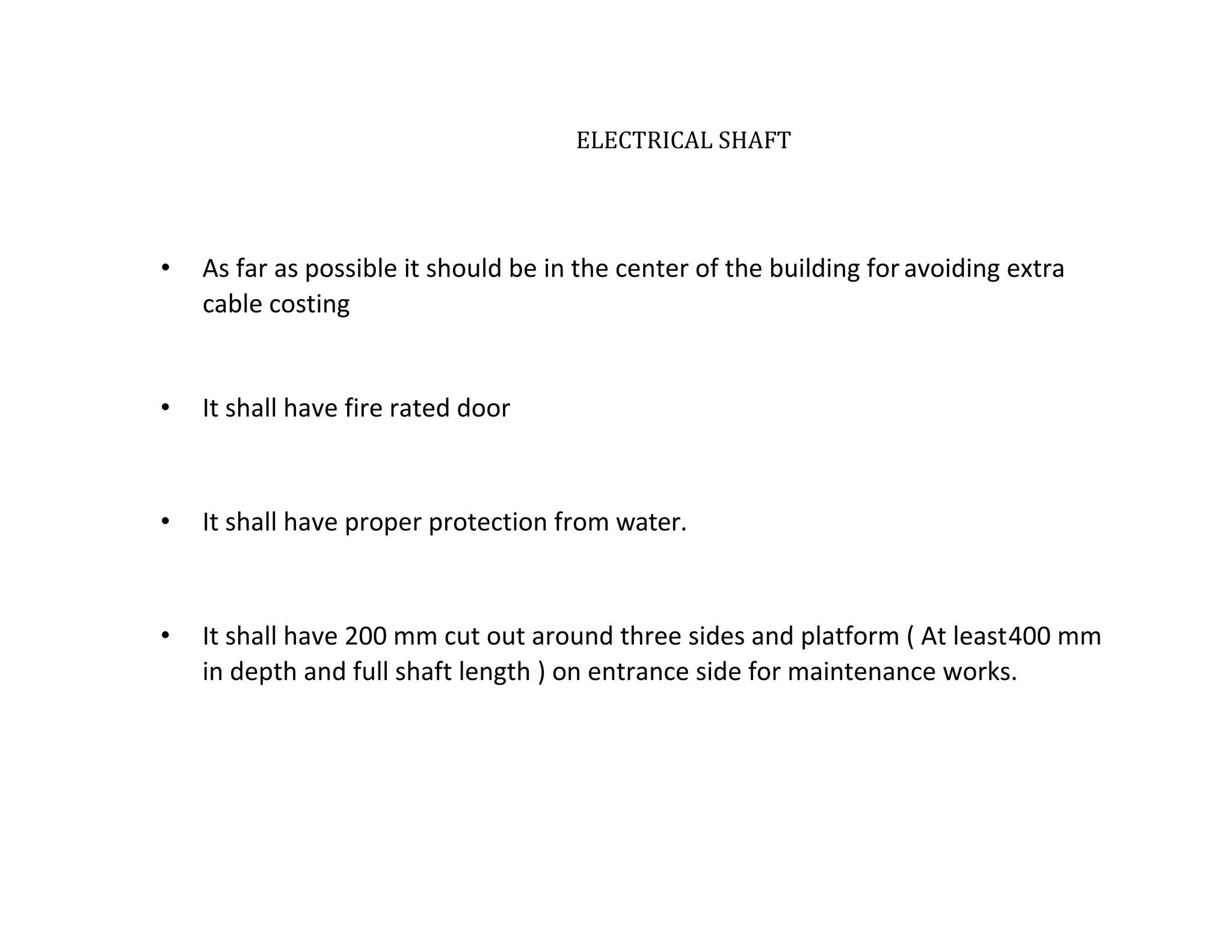 ELECTRICAL SHAFT
• As far as possible it should be in the center of the building for avoiding extra
cable costing
• It shall have fire rated door
• It shall have proper protection from water.
• It shall have 200 mm cut out around three sides and platform ( At least400 mm
in depth and full shaft length ) on entrance side for maintenance works.
 