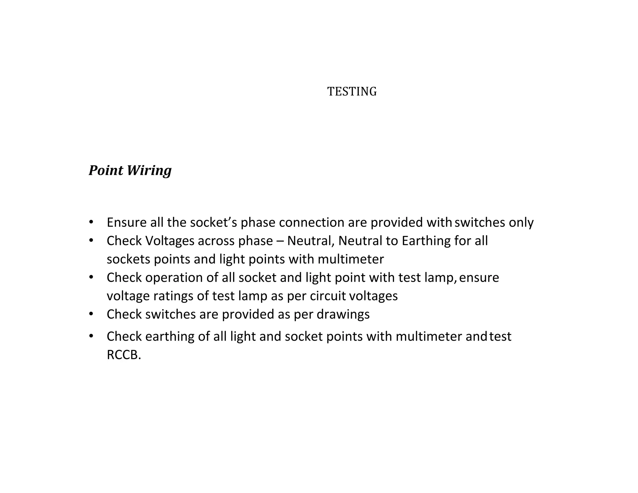 TESTING
Point Wiring
• Ensure all the socket’s phase connection are provided withswitches only
• Check Voltages across phase – Neutral, Neutral to Earthing for all
sockets points and light points with multimeter
• Check operation of all socket and light point with test lamp,ensure
voltage ratings of test lamp as per circuit voltages
• Check switches are provided as per drawings
• Check earthing of all light and socket points with multimeter andtest
RCCB.
 