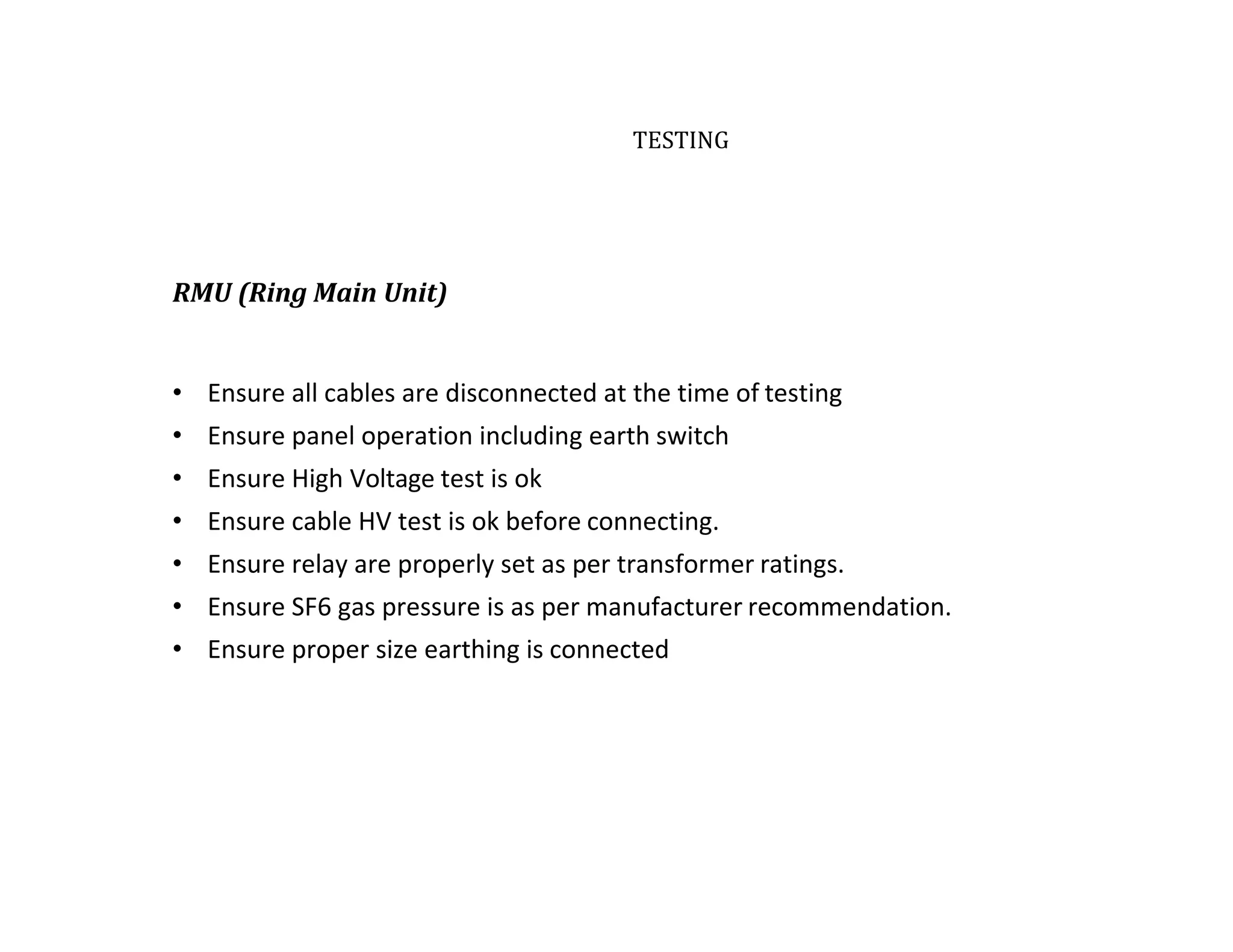 TESTING
RMU (Ring Main Unit)
• Ensure all cables are disconnected at the time of testing
• Ensure panel operation including earth switch
• Ensure High Voltage test is ok
• Ensure cable HV test is ok before connecting.
• Ensure relay are properly set as per transformer ratings.
• Ensure SF6 gas pressure is as per manufacturer recommendation.
• Ensure proper size earthing is connected
 