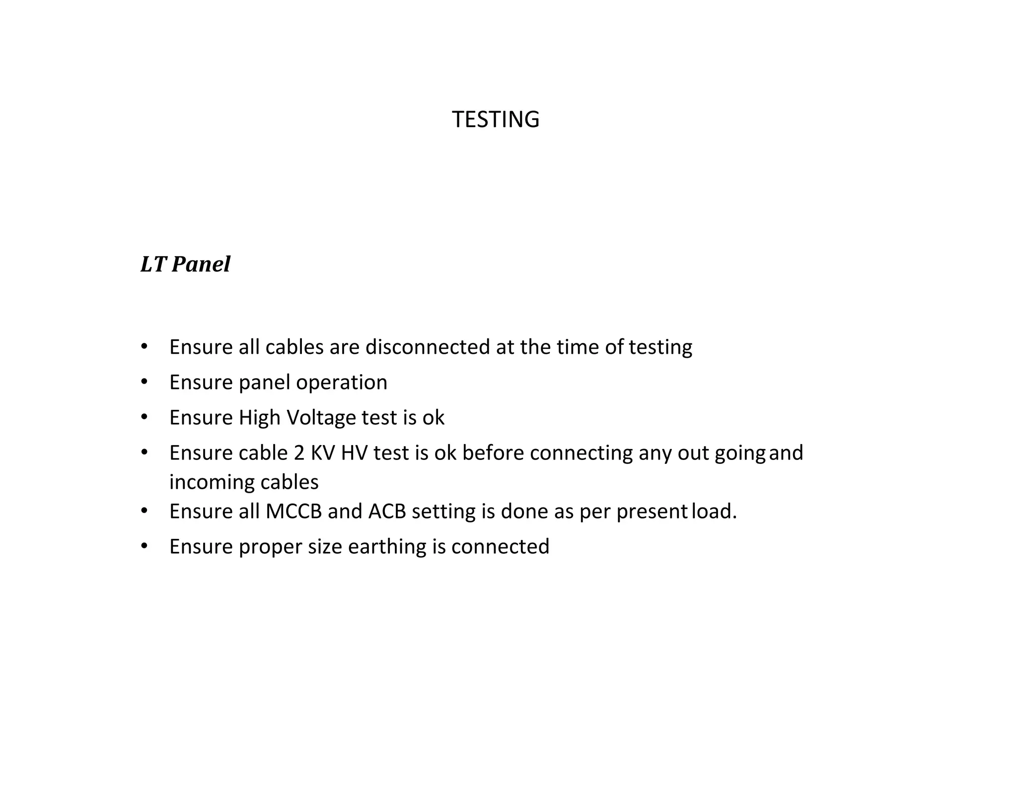 TATA HOUSING TESTING
LT Panel
• Ensure all cables are disconnected at the time of testing
• Ensure panel operation
• Ensure High Voltage test is ok
• Ensure cable 2 KV HV test is ok before connecting any out goingand
incoming cables
• Ensure all MCCB and ACB setting is done as per presentload.
• Ensure proper size earthing is connected
 