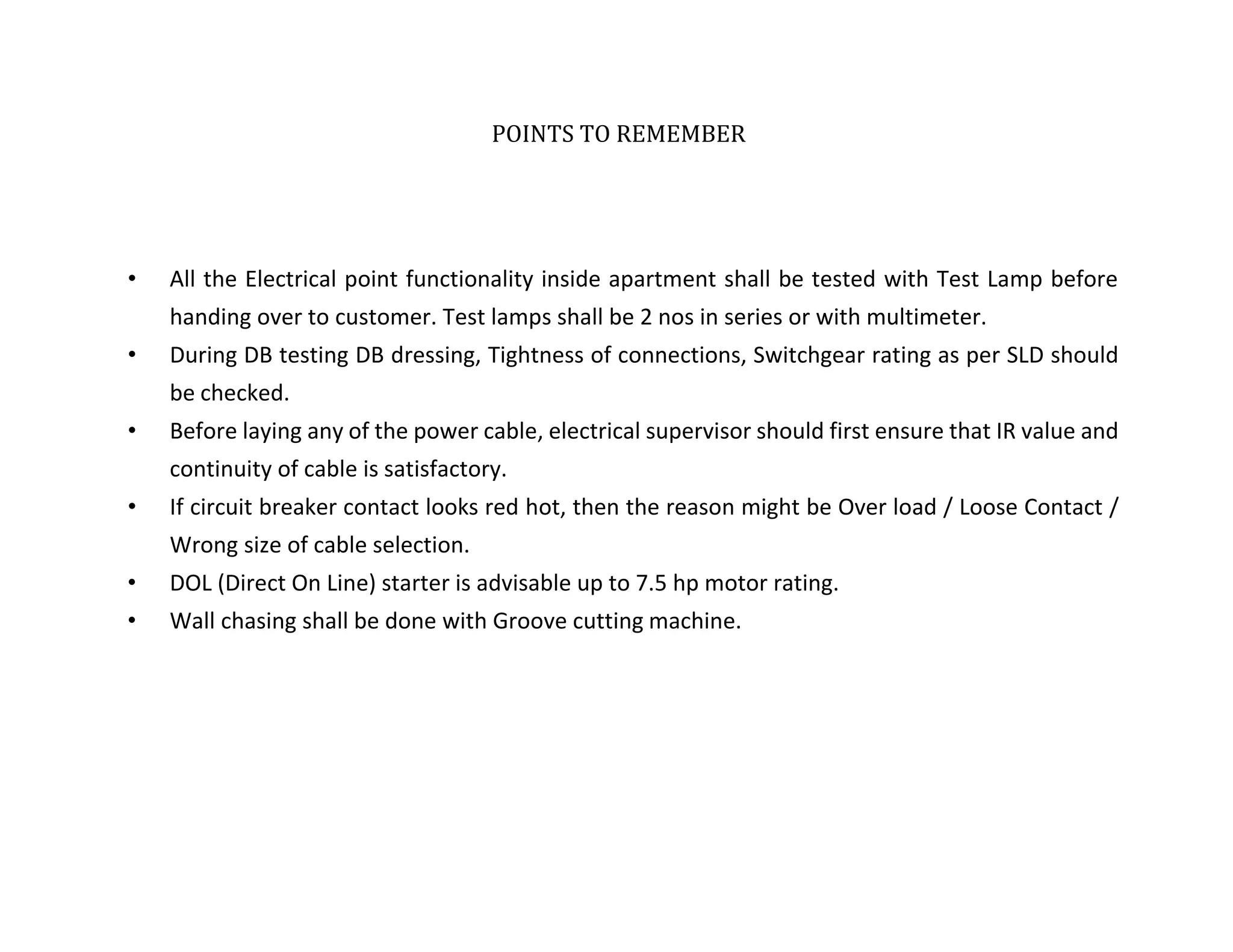 POINTS TO REMEMBER
• All the Electrical point functionality inside apartment shall be tested with Test Lamp before
handing over to customer. Test lamps shall be 2 nos in series or with multimeter.
• During DB testing DB dressing, Tightness of connections, Switchgear rating as per SLD should
be checked.
• Before laying any of the power cable, electrical supervisor should first ensure that IR value and
continuity of cable is satisfactory.
• If circuit breaker contact looks red hot, then the reason might be Over load / Loose Contact /
Wrong size of cable selection.
• DOL (Direct On Line) starter is advisable up to 7.5 hp motor rating.
• Wall chasing shall be done with Groove cutting machine.
TATA HOUSING DEVELOPMENT COMPAN
 