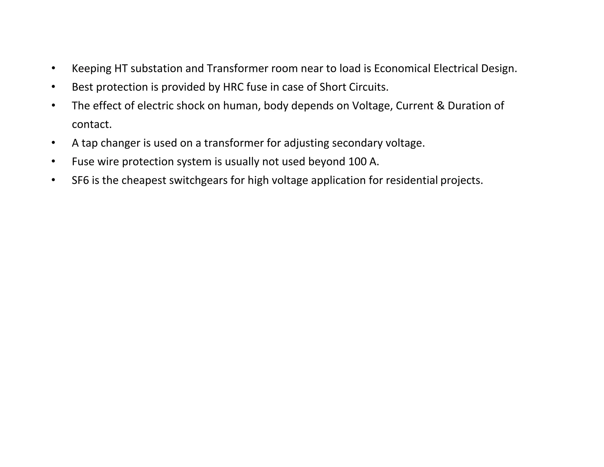 • Keeping HT substation and Transformer room near to load is Economical Electrical Design.
• Best protection is provided by HRC fuse in case of Short Circuits.
• The effect of electric shock on human, body depends on Voltage, Current & Duration of
contact.
• A tap changer is used on a transformer for adjusting secondary voltage.
• Fuse wire protection system is usually not used beyond 100 A.
• SF6 is the cheapest switchgears for high voltage application for residential projects.
TATA HOUSING DEVELOPMENT COMPANY LTD.
 