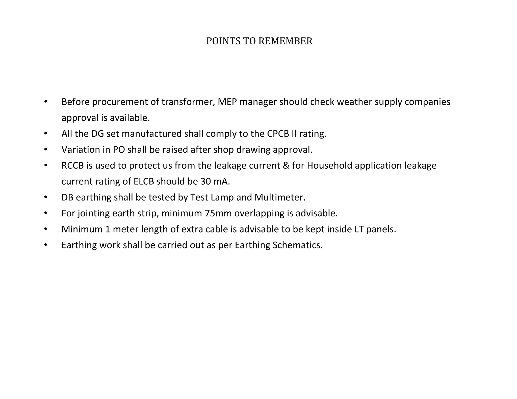 POINTS TO REMEMBER
• Before procurement of transformer, MEP manager should check weather supply companies
approval is available.
• All the DG set manufactured shall comply to the CPCB II rating.
• Variation in PO shall be raised after shop drawing approval.
• RCCB is used to protect us from the leakage current & for Household application leakage
current rating of ELCB should be 30 mA.
• DB earthing shall be tested by Test Lamp and Multimeter.
• For jointing earth strip, minimum 75mm overlapping is advisable.
• Minimum 1 meter length of extra cable is advisable to be kept inside LT panels.
• Earthing work shall be carried out as per Earthing Schematics.
TATA HOUSING DEVELOPMENT COMPANY LTD.
 