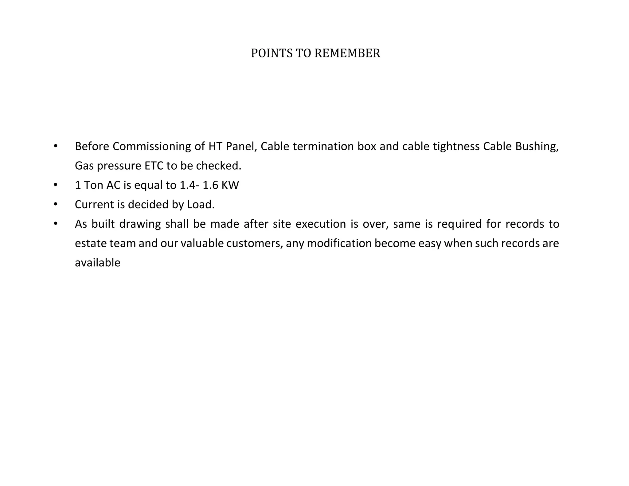 POINTS TO REMEMBER
• Before Commissioning of HT Panel, Cable termination box and cable tightness Cable Bushing,
Gas pressure ETC to be checked.
• 1 Ton AC is equal to 1.4- 1.6 KW
• Current is decided by Load.
• As built drawing shall be made after site execution is over, same is required for records to
estate team and our valuable customers, any modification become easy when such records are
available
 
