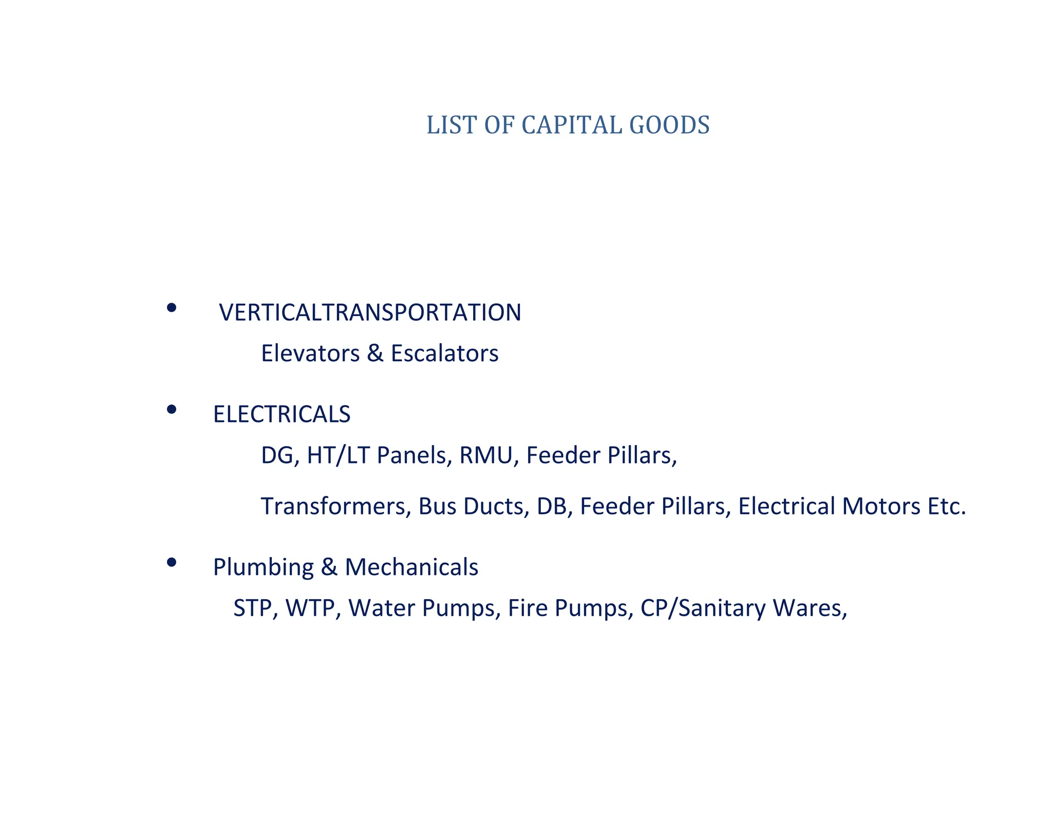 LIST OF CAPITAL GOODS
• VERTICALTRANSPORTATION
Elevators & Escalators
• ELECTRICALS
DG, HT/LT Panels, RMU, Feeder Pillars,
Transformers, Bus Ducts, DB, Feeder Pillars, Electrical Motors Etc.
• Plumbing & Mechanicals
STP, WTP, Water Pumps, Fire Pumps, CP/Sanitary Wares,
 