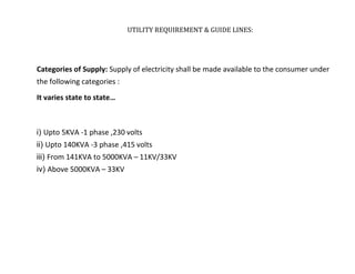 UTILITY REQUIREMENT & GUIDE LINES:
Categories of Supply: Supply of electricity shall be made available to the consumer under
the following categories :
It varies state to state…
i) Upto 5KVA -1 phase ,230 volts
ii) Upto 140KVA -3 phase ,415 volts
iii) From 141KVA to 5000KVA – 11KV/33KV
iv) Above 5000KVA – 33KV
 