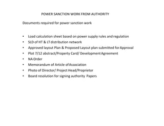 POWER SANCTION WORK FROM AUTHORITY
Documents required for power sanction work
• Load calculation sheet based on power supply rules and regulation
• SLD of HT & LTdistribution network
• Approved layout Plan & Proposed Layout plan submitted forApproval
• Plot 7/12 abstract/Property Card/ DevelopmentAgreement
• NA Order
• Memorandum of Article ofAssociation
• Photo of Director/ Project Head/Proprietor
• Board resolution for signing authority Papers
 