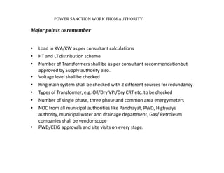 POWER SANCTION WORK FROM AUTHORITY
Major points to remember
• Load in KVA/KW as per consultant calculations
• HT and LTdistribution scheme
• Number of Transformers shall be as per consultant recommendationbut
approved by Supply authority also.
• Voltage level shall be checked
• Ring main system shall be checked with 2 different sources forredundancy
• Types of Transformer, e.g. Oil/Dry VPI/Dry CRT etc. to be checked
• Number of single phase, three phase and common area energymeters
• NOC from all municipal authorities like Panchayat, PWD, Highways
authority, municipal water and drainage department, Gas/ Petroleum
companies shall be vendor scope
• PWD/CEIG approvals and site visits on every stage.
 