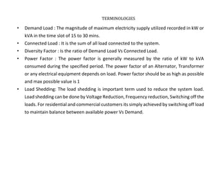 TERMINOLOGIES
• Demand Load : The magnitude of maximum electricity supply utilized recorded in kW or
kVA in the time slot of 15 to 30 mins.
• Connected Load : It is the sum of all load connected to the system.
• Diversity Factor : Is the ratio of Demand Load Vs Connected Load.
• Power Factor : The power factor is generally measured by the ratio of kW to kVA
consumed during the specified period. The power factor of an Alternator, Transformer
or any electrical equipment depends on load. Power factor should be as high as possible
and max possible value is 1
• Load Shedding: The load shedding is important term used to reduce the system load.
Load shedding can be done by Voltage Reduction, Frequency reduction, Switching off the
loads. For residential and commercial customers its simply achieved by switching off load
to maintain balance between available power Vs Demand.
TATA HOUSING DEVELOPMENT COMPANY LTD.
 