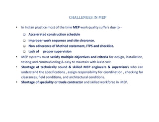 CHALLENGES IN MEP
• In Indian practice most of the time MEP work quality suffers due to -
 Accelerated construction schedule
 Improper work sequence and site clearance.
 Non adherence of Method statement, ITPS and checklist.
 Lack of proper supervision
• MEP systems must satisfy multiple objectives and criteria for design, installation,
testing and commissioning & easy to maintain with least cost.
• Shortage of technically sound & skilled MEP engineers & supervisors who can
understand the specifications , assign responsibility for coordination , checking for
clearances, field conditions, and architectural conditions.
• Shortage of speciality or trade contractor and skilled workforce in MEP.
TATA HOUSING DEVELOPMENT COMPANY LTD.
 