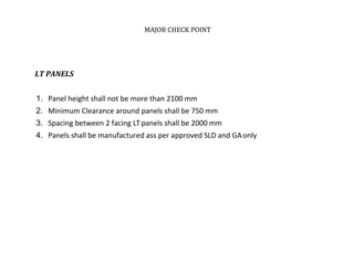 MAJOR CHECK POINT
LT PANELS
1. Panel height shall not be more than 2100 mm
2. Minimum Clearance around panels shall be 750 mm
3. Spacing between 2 facing LTpanels shall be 2000 mm
4. Panels shall be manufactured ass per approved SLD and GAonly
 