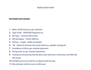 MAJOR CHECK POINT
DISTRIBUTION BOARD
1. Make of DB shall be as per selection
2. Type of DB – SPN/TPN/7Segment etc.
3. DB Type – Vertical /Horizontal
4. DB switchgear – RCCB, MCB etc.
5. DB Size – Length , Width and depth
6. DB Material selection like sheet thickness, powder coating etc.
7. Installation of DB as per method statement
8. Wiring work as per method statements
9. Testing commissioning shall be done with electronic multimeter and 440 Volt
test lamps
10.All MCB and circuit shall be numbered with ferrules
11.DB schematic shall be stuck on DB cover
 