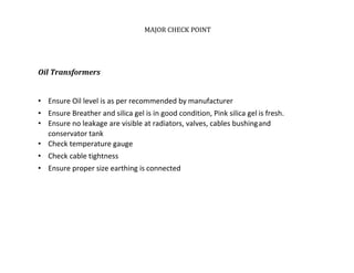MAJOR CHECK POINT
Oil Transformers
• Ensure Oil level is as per recommended by manufacturer
• Ensure Breather and silica gel is in good condition, Pink silica gel is fresh.
• Ensure no leakage are visible at radiators, valves, cables bushingand
conservator tank
• Check temperature gauge
• Check cable tightness
• Ensure proper size earthing is connected
 