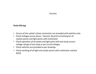 TESTING
Point Wiring
• Ensure all the socket’s phase connection are provided withswitches only
• Check Voltages across phase – Neutral, Neutral to Earthing for all
sockets points and light points with multimeter
• Check operation of all socket and light point with test lamp,ensure
voltage ratings of test lamp as per circuit voltages
• Check switches are provided as per drawings
• Check earthing of all light and socket points with multimeter andtest
RCCB.
 