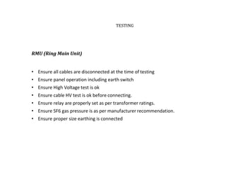 TESTING
RMU (Ring Main Unit)
• Ensure all cables are disconnected at the time of testing
• Ensure panel operation including earth switch
• Ensure High Voltage test is ok
• Ensure cable HV test is ok before connecting.
• Ensure relay are properly set as per transformer ratings.
• Ensure SF6 gas pressure is as per manufacturer recommendation.
• Ensure proper size earthing is connected
 