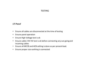 TATA HOUSING TESTING
LT Panel
• Ensure all cables are disconnected at the time of testing
• Ensure panel operation
• Ensure High Voltage test is ok
• Ensure cable 2 KV HV test is ok before connecting any out goingand
incoming cables
• Ensure all MCCB and ACB setting is done as per presentload.
• Ensure proper size earthing is connected
 