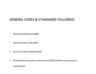 GENERAL CODES & STANDARDS FOLLOWED:
• National Building Code (NBC)
• National Electric Code (NEC)
• Bureau of Indian Standards (BIS)
• Chief Electrical Inspector to Government (CEIG) & Other Local Statutory
requirements
 