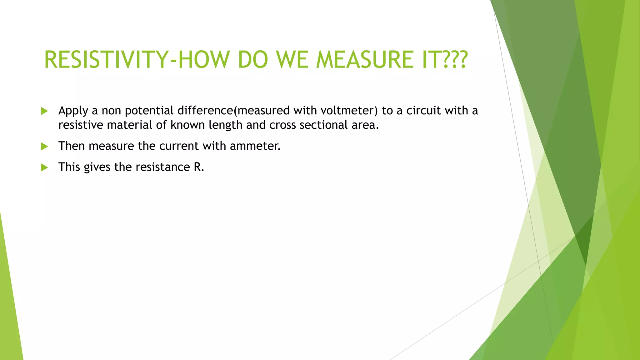 RESISTIVITY-HOW DO WE MEASURE IT???
 Apply a non potential difference(measured with voltmeter) to a circuit with a
resistive material of known length and cross sectional area.
 Then measure the current with ammeter.
 This gives the resistance R.
 