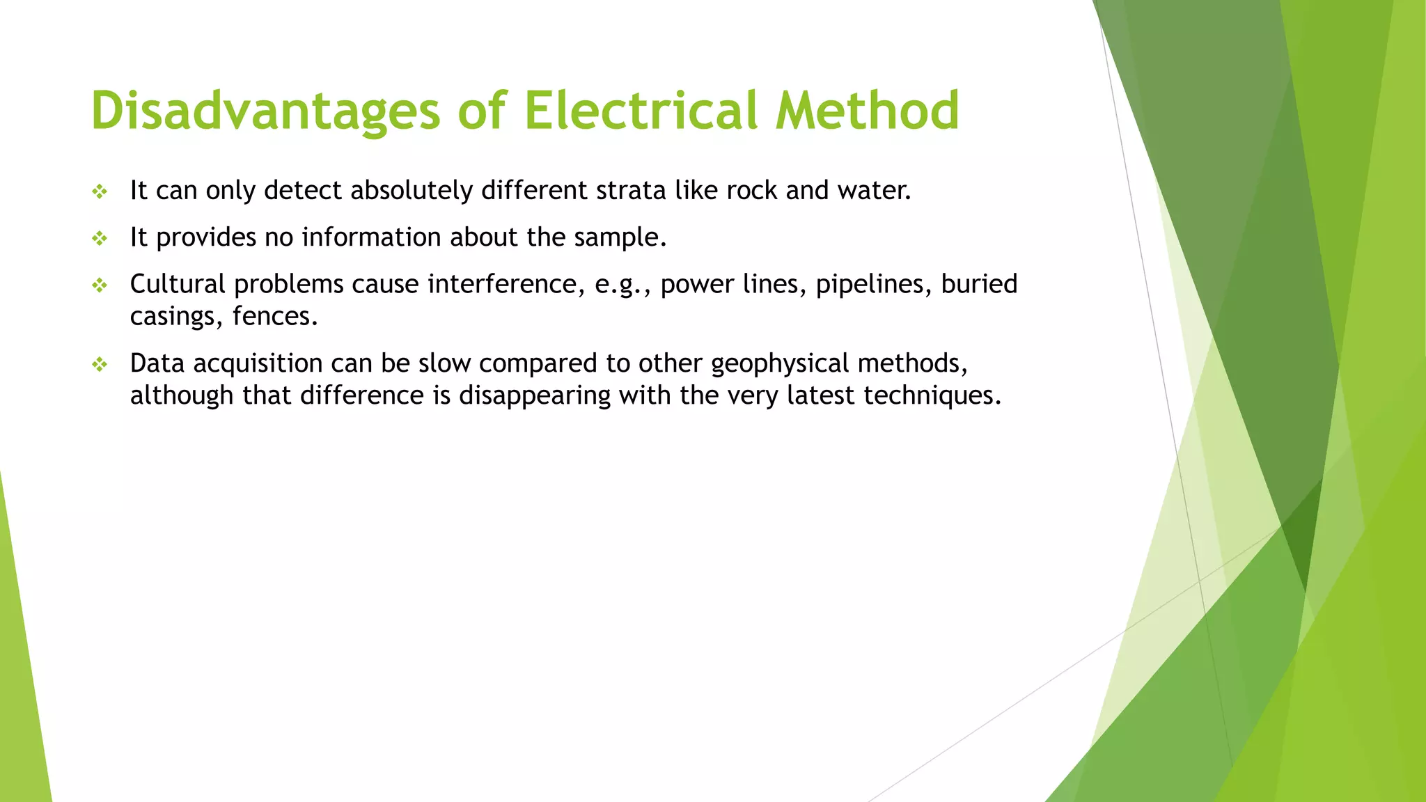 Disadvantages of Electrical Method
 It can only detect absolutely different strata like rock and water.
 It provides no information about the sample.
 Cultural problems cause interference, e.g., power lines, pipelines, buried
casings, fences.
 Data acquisition can be slow compared to other geophysical methods,
although that difference is disappearing with the very latest techniques.
 