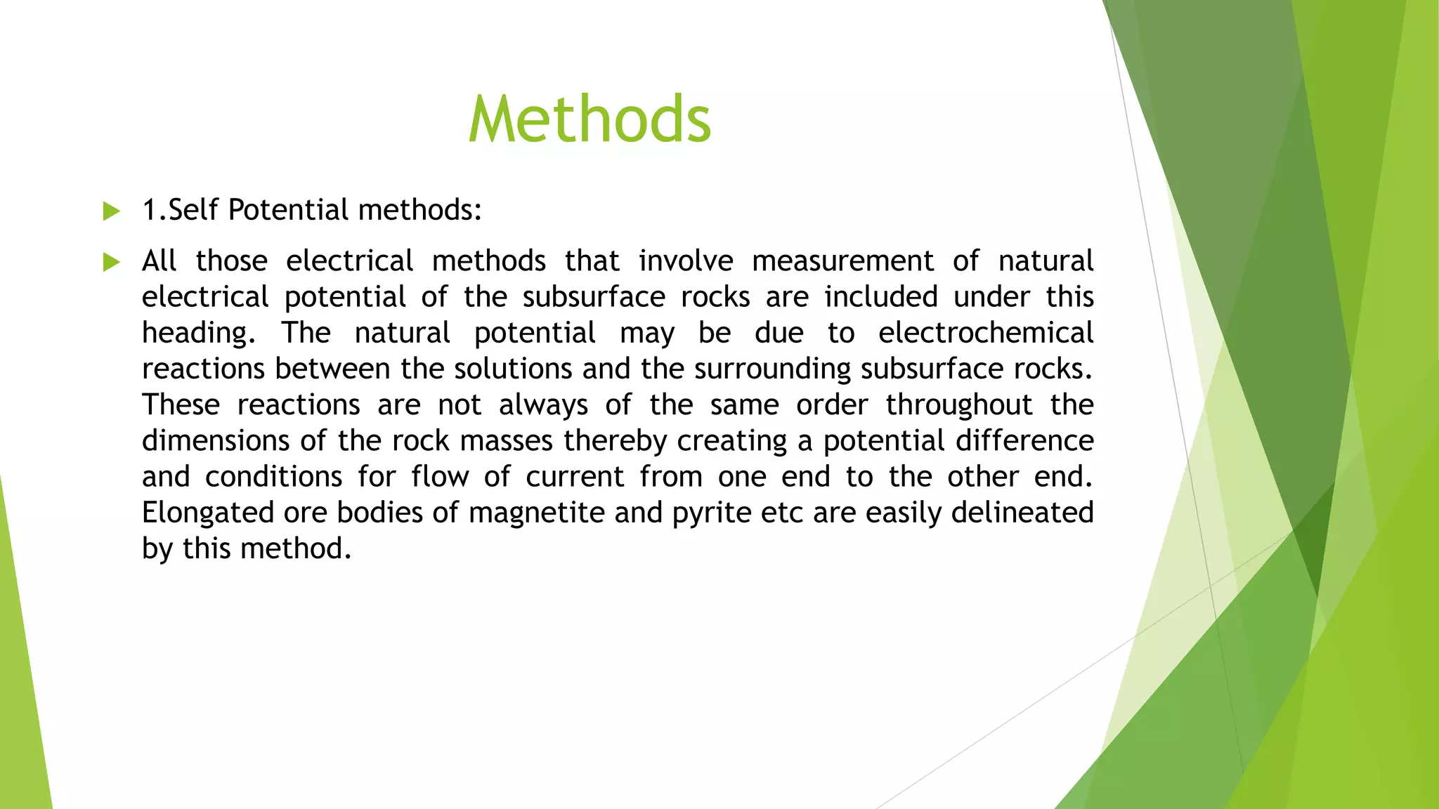 Methods
 1.Self Potential methods:
 All those electrical methods that involve measurement of natural
electrical potential of the subsurface rocks are included under this
heading. The natural potential may be due to electrochemical
reactions between the solutions and the surrounding subsurface rocks.
These reactions are not always of the same order throughout the
dimensions of the rock masses thereby creating a potential difference
and conditions for flow of current from one end to the other end.
Elongated ore bodies of magnetite and pyrite etc are easily delineated
by this method.
 