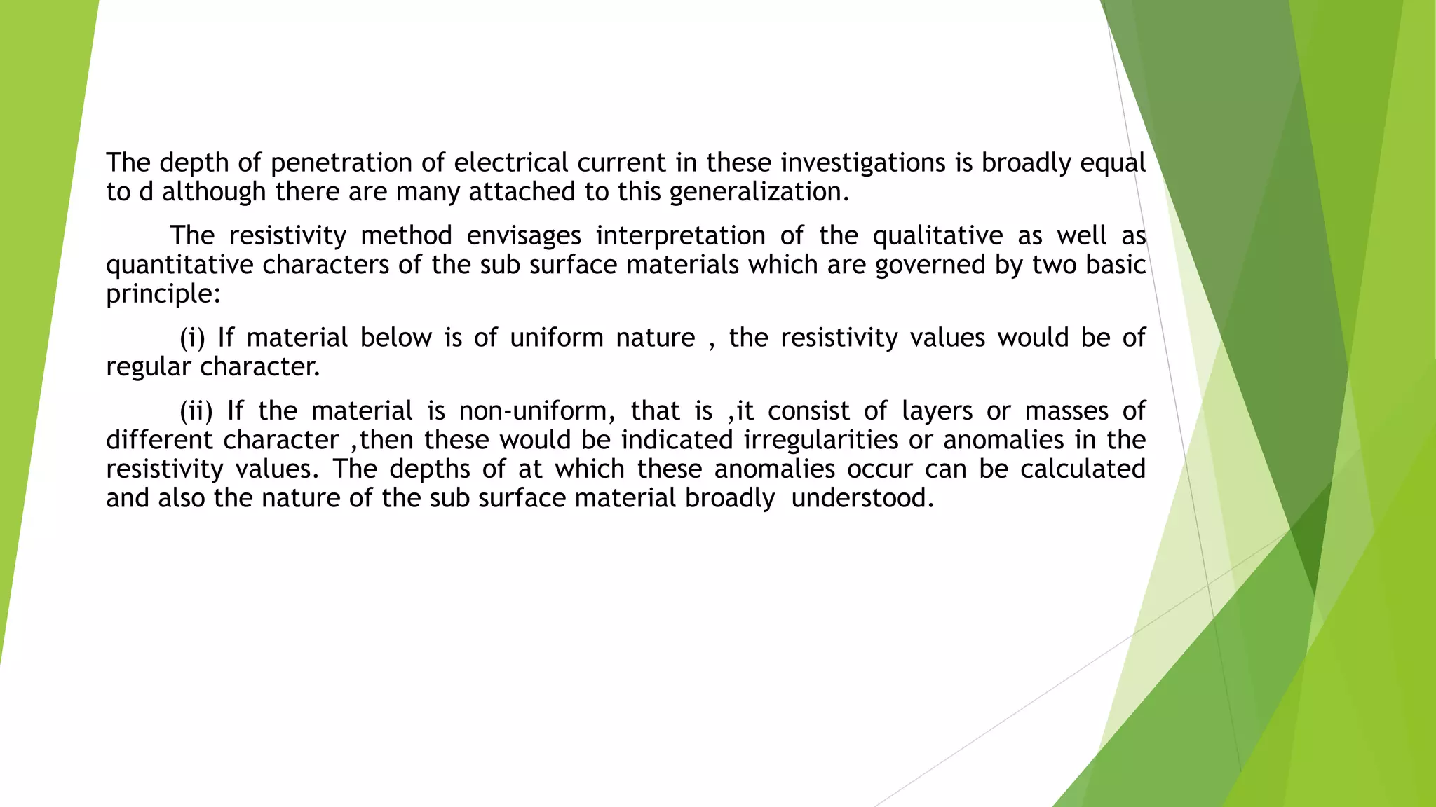 The depth of penetration of electrical current in these investigations is broadly equal
to d although there are many attached to this generalization.
The resistivity method envisages interpretation of the qualitative as well as
quantitative characters of the sub surface materials which are governed by two basic
principle:
(i) If material below is of uniform nature , the resistivity values would be of
regular character.
(ii) If the material is non-uniform, that is ,it consist of layers or masses of
different character ,then these would be indicated irregularities or anomalies in the
resistivity values. The depths of at which these anomalies occur can be calculated
and also the nature of the sub surface material broadly understood.
 