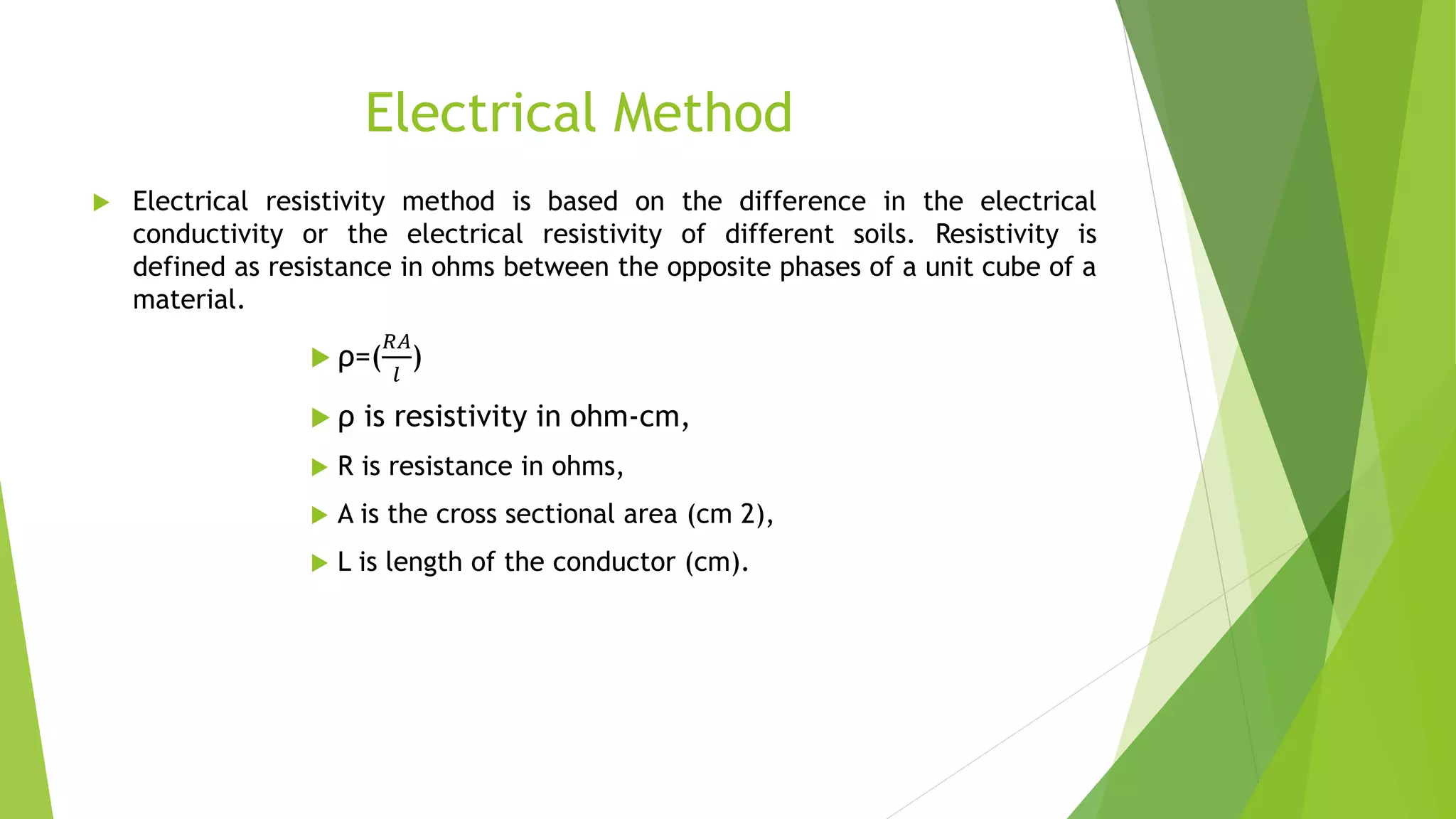 Electrical Method
 Electrical resistivity method is based on the difference in the electrical
conductivity or the electrical resistivity of different soils. Resistivity is
defined as resistance in ohms between the opposite phases of a unit cube of a
material.
 ρ=(
𝑅𝐴
𝑙
)
 ρ is resistivity in ohm-cm,
 R is resistance in ohms,
 A is the cross sectional area (cm 2),
 L is length of the conductor (cm).
 