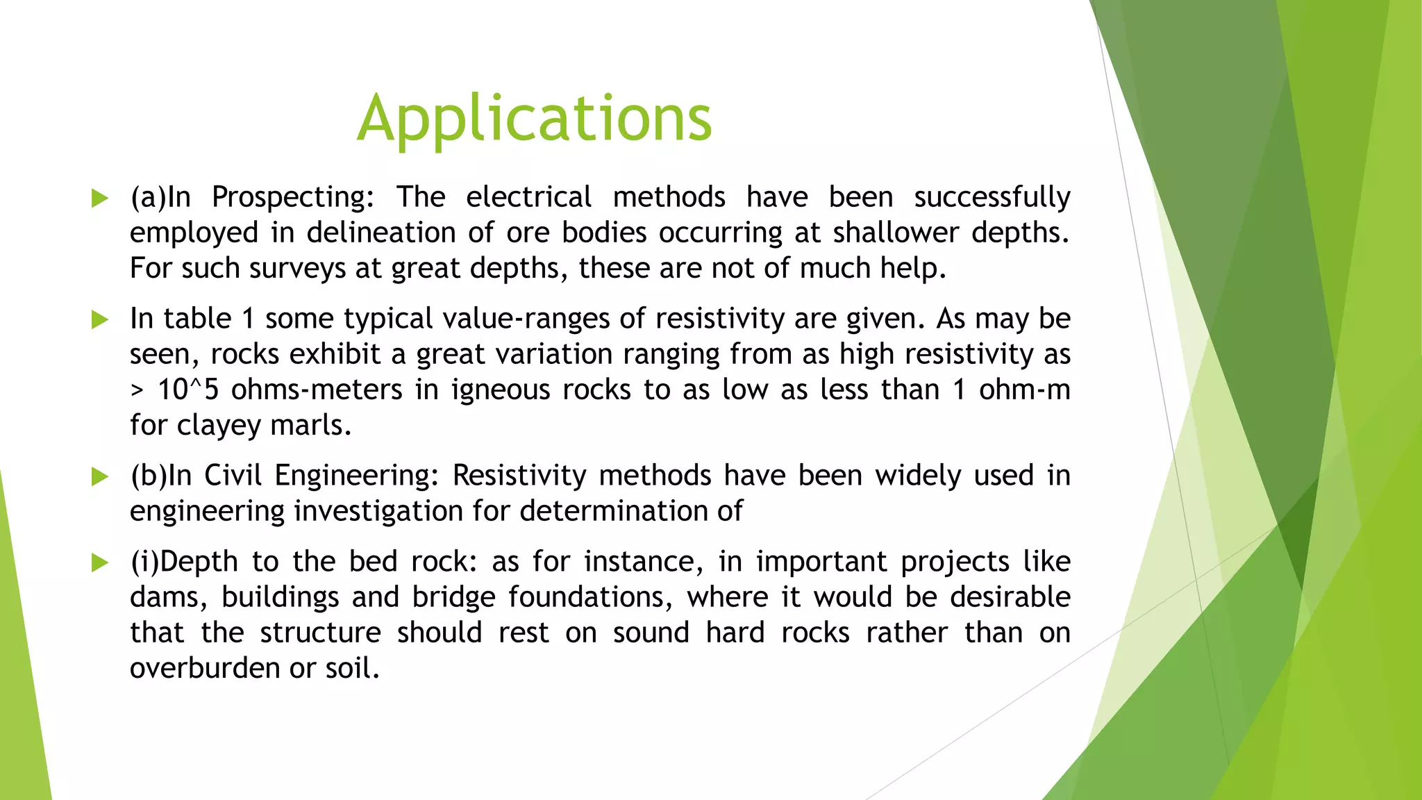 Applications
 (a)In Prospecting: The electrical methods have been successfully
employed in delineation of ore bodies occurring at shallower depths.
For such surveys at great depths, these are not of much help.
 In table 1 some typical value-ranges of resistivity are given. As may be
seen, rocks exhibit a great variation ranging from as high resistivity as
> 10^5 ohms-meters in igneous rocks to as low as less than 1 ohm-m
for clayey marls.
 (b)In Civil Engineering: Resistivity methods have been widely used in
engineering investigation for determination of
 (i)Depth to the bed rock: as for instance, in important projects like
dams, buildings and bridge foundations, where it would be desirable
that the structure should rest on sound hard rocks rather than on
overburden or soil.
 