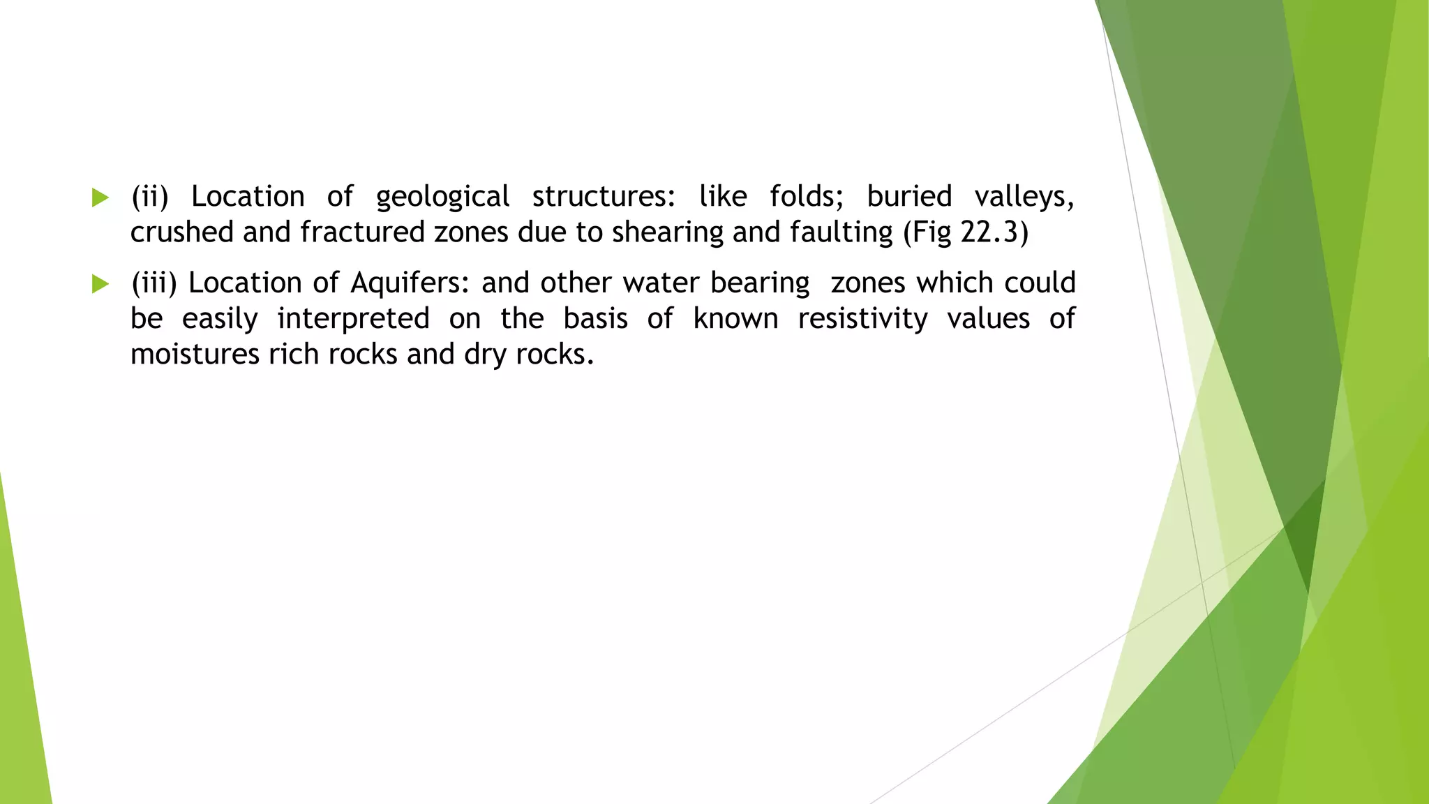  (ii) Location of geological structures: like folds; buried valleys,
crushed and fractured zones due to shearing and faulting (Fig 22.3)
 (iii) Location of Aquifers: and other water bearing zones which could
be easily interpreted on the basis of known resistivity values of
moistures rich rocks and dry rocks.
 