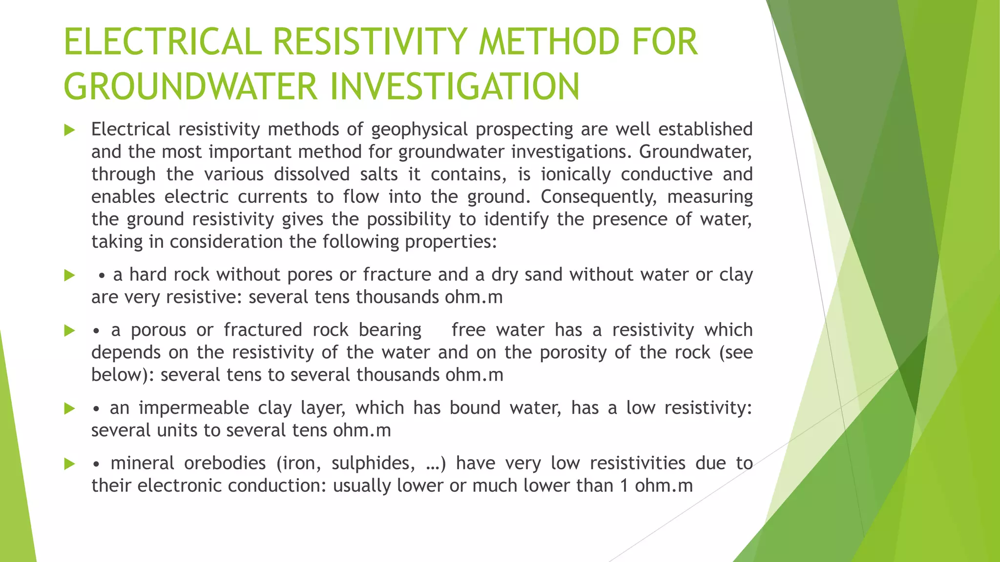 ELECTRICAL RESISTIVITY METHOD FOR
GROUNDWATER INVESTIGATION
 Electrical resistivity methods of geophysical prospecting are well established
and the most important method for groundwater investigations. Groundwater,
through the various dissolved salts it contains, is ionically conductive and
enables electric currents to flow into the ground. Consequently, measuring
the ground resistivity gives the possibility to identify the presence of water,
taking in consideration the following properties:
 • a hard rock without pores or fracture and a dry sand without water or clay
are very resistive: several tens thousands ohm.m
 • a porous or fractured rock bearing free water has a resistivity which
depends on the resistivity of the water and on the porosity of the rock (see
below): several tens to several thousands ohm.m
 • an impermeable clay layer, which has bound water, has a low resistivity:
several units to several tens ohm.m
 • mineral orebodies (iron, sulphides, …) have very low resistivities due to
their electronic conduction: usually lower or much lower than 1 ohm.m
 