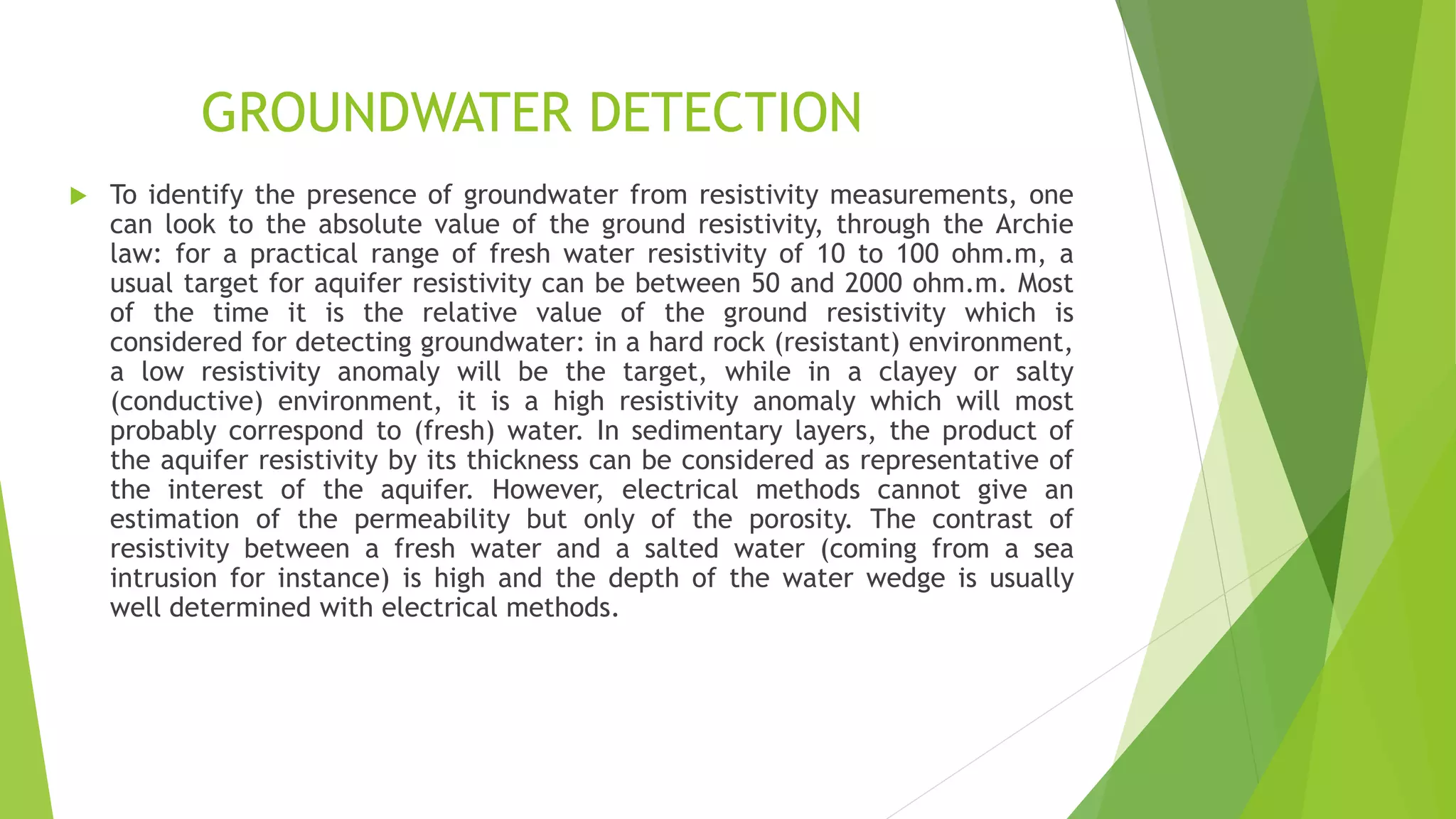 GROUNDWATER DETECTION
 To identify the presence of groundwater from resistivity measurements, one
can look to the absolute value of the ground resistivity, through the Archie
law: for a practical range of fresh water resistivity of 10 to 100 ohm.m, a
usual target for aquifer resistivity can be between 50 and 2000 ohm.m. Most
of the time it is the relative value of the ground resistivity which is
considered for detecting groundwater: in a hard rock (resistant) environment,
a low resistivity anomaly will be the target, while in a clayey or salty
(conductive) environment, it is a high resistivity anomaly which will most
probably correspond to (fresh) water. In sedimentary layers, the product of
the aquifer resistivity by its thickness can be considered as representative of
the interest of the aquifer. However, electrical methods cannot give an
estimation of the permeability but only of the porosity. The contrast of
resistivity between a fresh water and a salted water (coming from a sea
intrusion for instance) is high and the depth of the water wedge is usually
well determined with electrical methods.
 