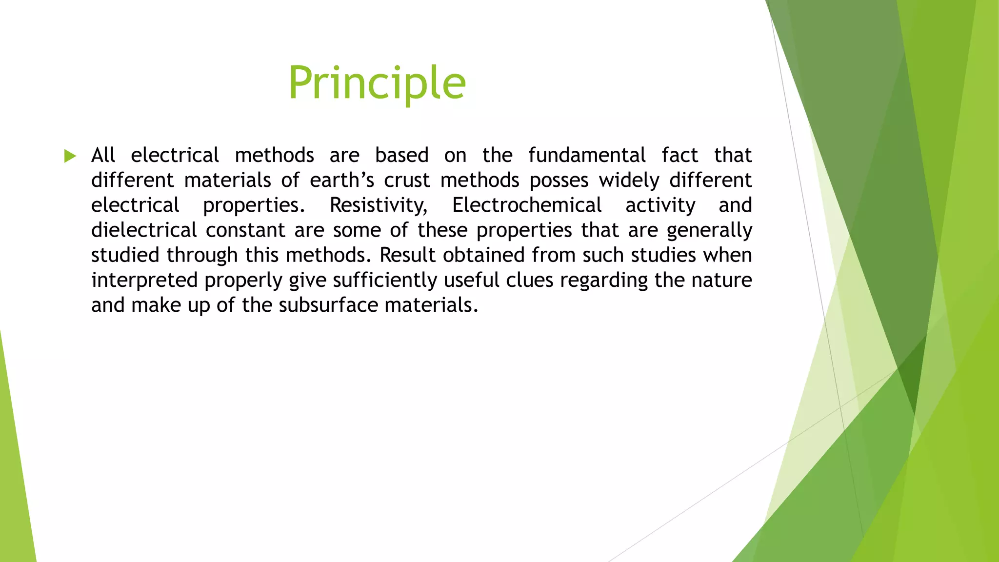 Principle
 All electrical methods are based on the fundamental fact that
different materials of earth’s crust methods posses widely different
electrical properties. Resistivity, Electrochemical activity and
dielectrical constant are some of these properties that are generally
studied through this methods. Result obtained from such studies when
interpreted properly give sufficiently useful clues regarding the nature
and make up of the subsurface materials.
 