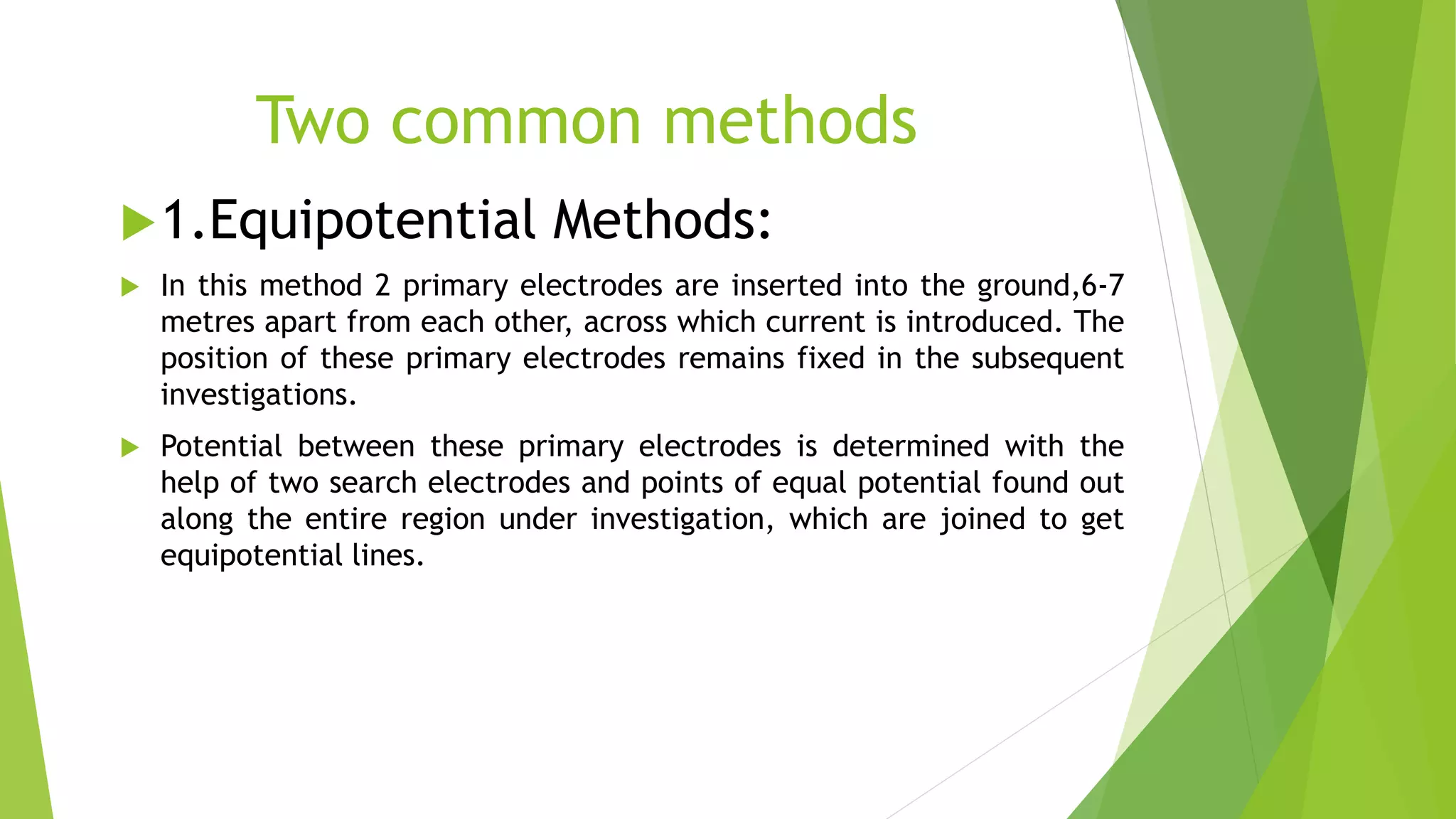 Two common methods
1.Equipotential Methods:
 In this method 2 primary electrodes are inserted into the ground,6-7
metres apart from each other, across which current is introduced. The
position of these primary electrodes remains fixed in the subsequent
investigations.
 Potential between these primary electrodes is determined with the
help of two search electrodes and points of equal potential found out
along the entire region under investigation, which are joined to get
equipotential lines.
 