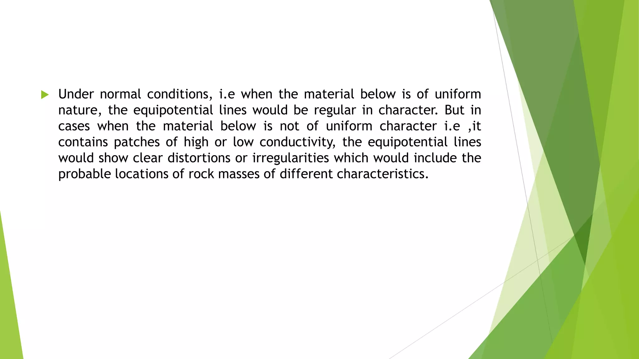  Under normal conditions, i.e when the material below is of uniform
nature, the equipotential lines would be regular in character. But in
cases when the material below is not of uniform character i.e ,it
contains patches of high or low conductivity, the equipotential lines
would show clear distortions or irregularities which would include the
probable locations of rock masses of different characteristics.
 
