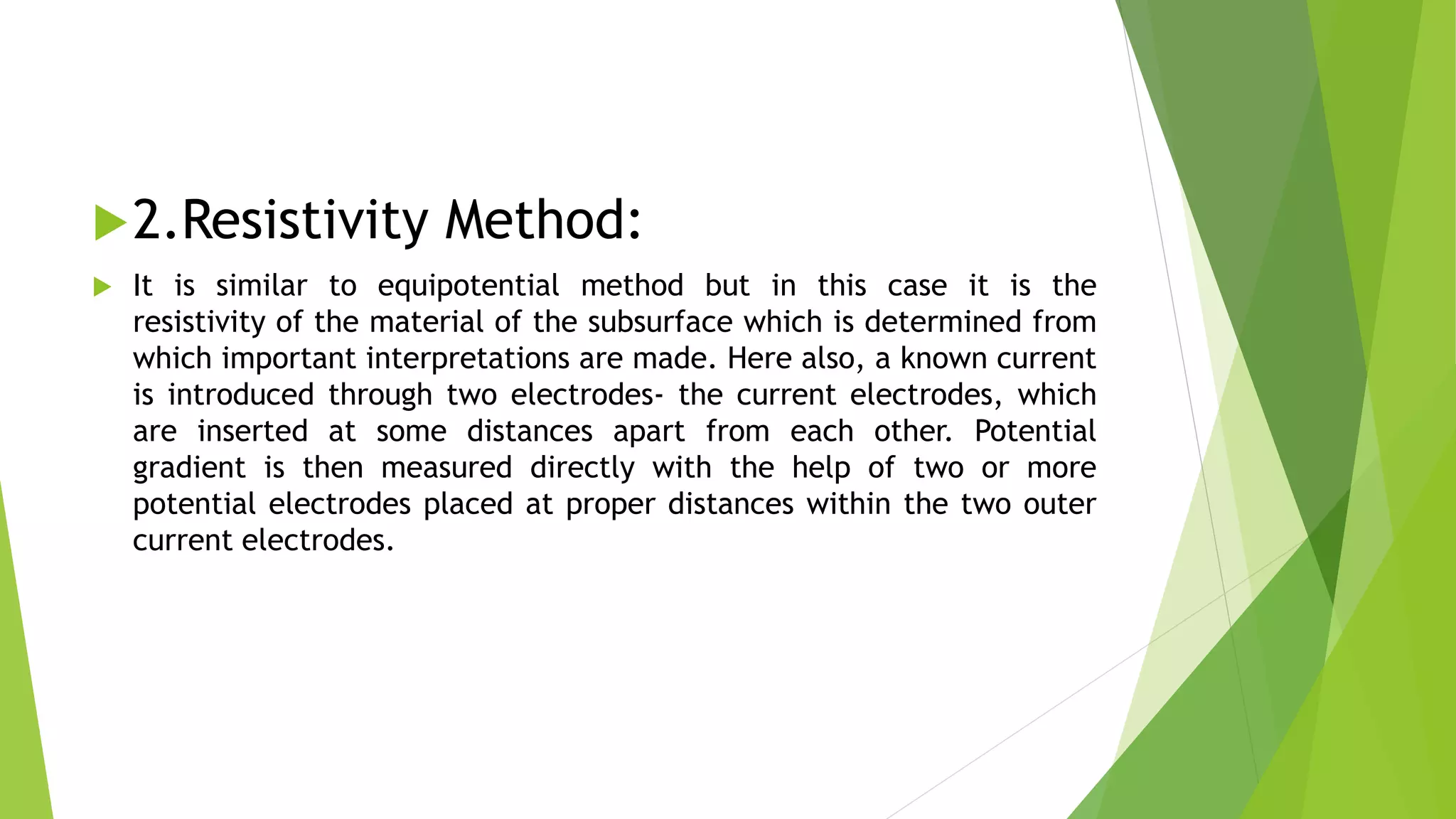 2.Resistivity Method:
 It is similar to equipotential method but in this case it is the
resistivity of the material of the subsurface which is determined from
which important interpretations are made. Here also, a known current
is introduced through two electrodes- the current electrodes, which
are inserted at some distances apart from each other. Potential
gradient is then measured directly with the help of two or more
potential electrodes placed at proper distances within the two outer
current electrodes.
 