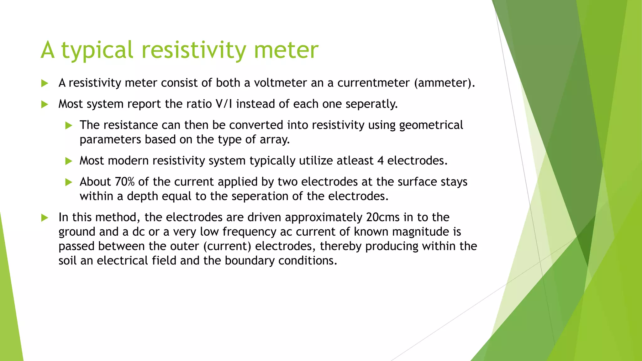 A typical resistivity meter
 A resistivity meter consist of both a voltmeter an a currentmeter (ammeter).
 Most system report the ratio V/I instead of each one seperatly.
 The resistance can then be converted into resistivity using geometrical
parameters based on the type of array.
 Most modern resistivity system typically utilize atleast 4 electrodes.
 About 70% of the current applied by two electrodes at the surface stays
within a depth equal to the seperation of the electrodes.
 In this method, the electrodes are driven approximately 20cms in to the
ground and a dc or a very low frequency ac current of known magnitude is
passed between the outer (current) electrodes, thereby producing within the
soil an electrical field and the boundary conditions.
 