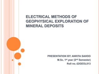 ELECTRICAL METHODS OF
GEOPHYSICAL EXPLORATION OF
MINERAL DEPOSITS
PRESENTATION BY: ANKITA SAHOO
M.Sc. 1st year (2nd Semester)
Roll no.-22GEOL013
 