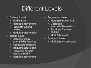 Different Levels,[object Object],Cellular Level,[object Object],Modify skin,[object Object],Increase movement,[object Object],Facilitate wound healing,[object Object],Modulate acute pain,[object Object],Tissue Level,[object Object],Increase tissue extensibility healing,[object Object],Reeducate muscles,[object Object],Modulate acute pain,[object Object],Decrease muscle disuse atrophy,[object Object],Increase movement,[object Object],Segmental Level,[object Object],Increase movement,[object Object],Decrease edema/inflammation,[object Object],Facilitate fracture healing,[object Object],Modulate a pain,[object Object],Systemic Level,[object Object],Modulate chronic pain,[object Object]